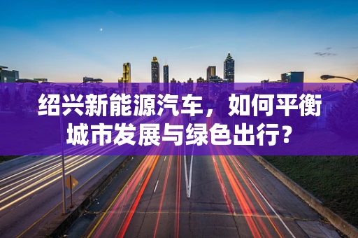 绍兴新能源汽车，如何平衡城市发展与绿色出行？