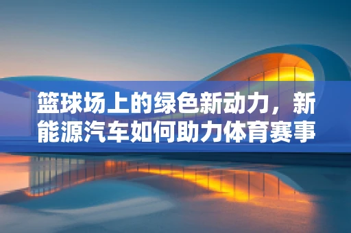 篮球场上的绿色新动力，新能源汽车如何助力体育赛事的可持续发展？