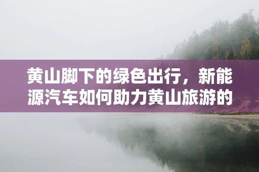 黄山脚下的绿色出行，新能源汽车如何助力黄山旅游的可持续发展？
