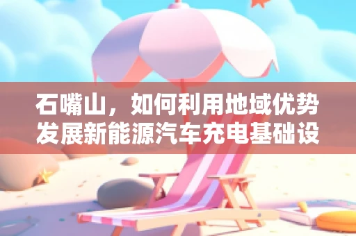 石嘴山，如何利用地域优势发展新能源汽车充电基础设施？