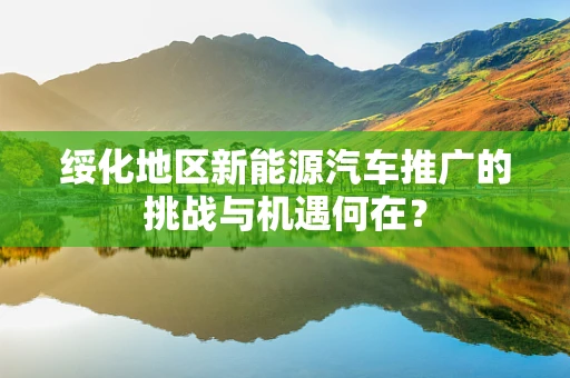 绥化地区新能源汽车推广的挑战与机遇何在？