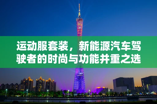 运动服套装，新能源汽车驾驶者的时尚与功能并重之选？