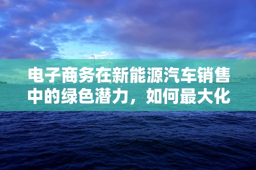 电子商务在新能源汽车销售中的绿色潜力，如何最大化？