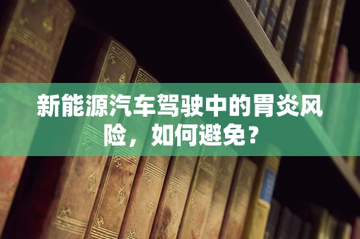 新能源汽车驾驶中的胃炎风险，如何避免？