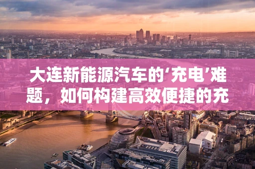 大连新能源汽车的‘充电’难题，如何构建高效便捷的充电网络？