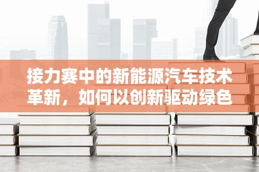 接力赛中的新能源汽车技术革新，如何以创新驱动绿色赛道？