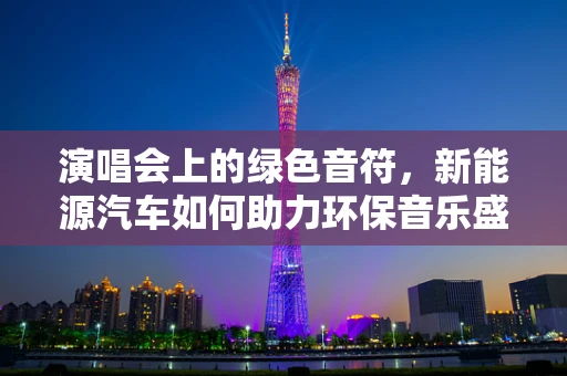 演唱会上的绿色音符，新能源汽车如何助力环保音乐盛宴？