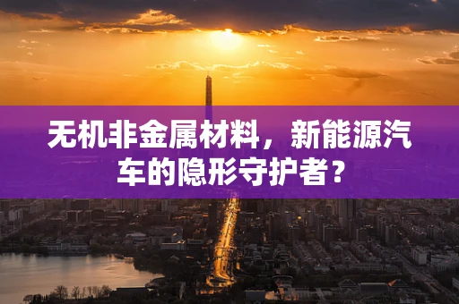 无机非金属材料，新能源汽车的隐形守护者？