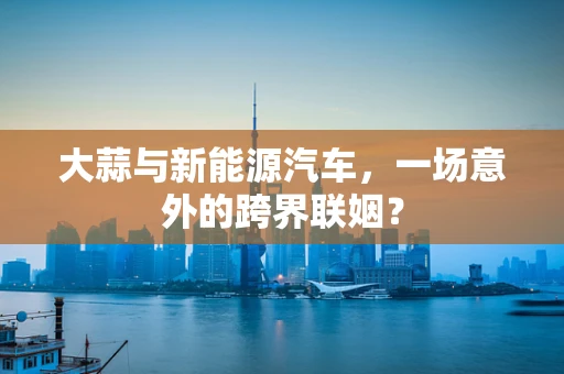大蒜与新能源汽车，一场意外的跨界联姻？
