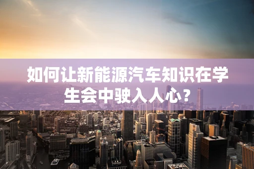 如何让新能源汽车知识在学生会中驶入人心？