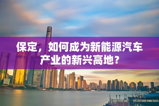 保定，如何成为新能源汽车产业的新兴高地？