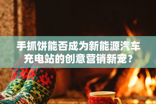 手抓饼能否成为新能源汽车充电站的创意营销新宠？