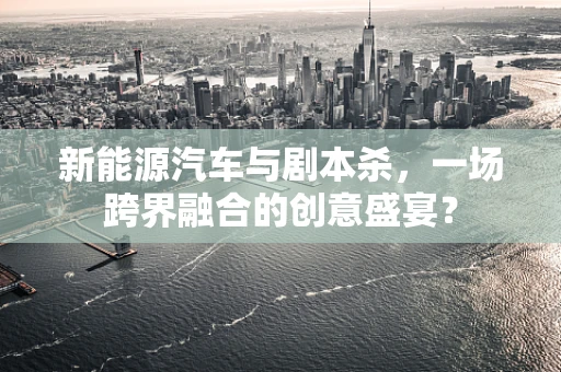 新能源汽车与剧本杀，一场跨界融合的创意盛宴？