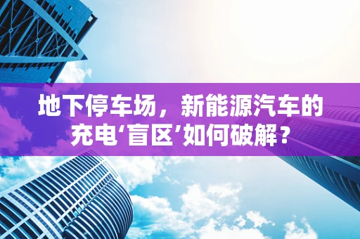 地下停车场，新能源汽车的充电‘盲区’如何破解？