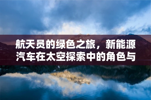 航天员的绿色之旅，新能源汽车在太空探索中的角色与挑战？