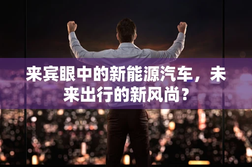来宾眼中的新能源汽车，未来出行的新风尚？