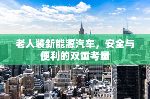 老人装新能源汽车，安全与便利的双重考量