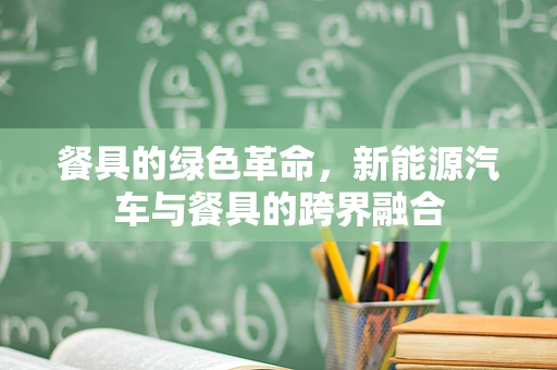 餐具的绿色革命，新能源汽车与餐具的跨界融合