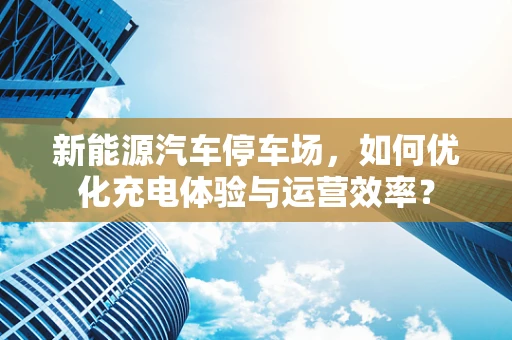 新能源汽车停车场，如何优化充电体验与运营效率？