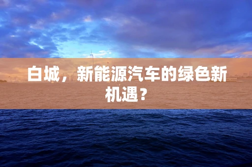 白城，新能源汽车的绿色新机遇？