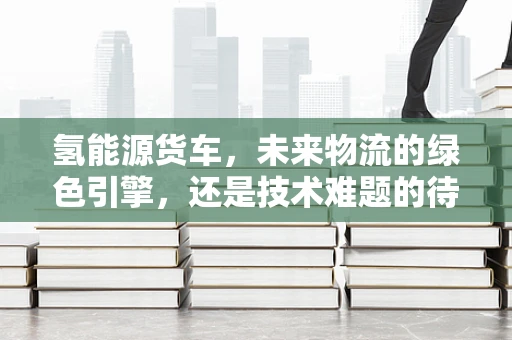 氢能源货车，未来物流的绿色引擎，还是技术难题的待解之谜？