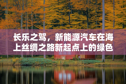 长乐之驾，新能源汽车在海上丝绸之路新起点上的绿色探索