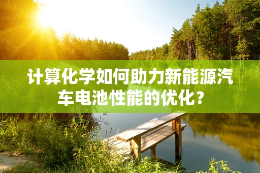计算化学如何助力新能源汽车电池性能的优化？