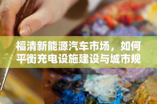 福清新能源汽车市场，如何平衡充电设施建设与城市规划的‘双赢’？