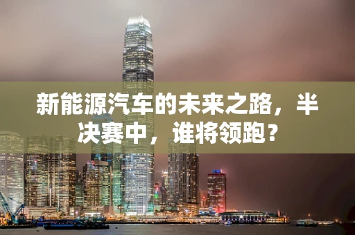 新能源汽车的未来之路，半决赛中，谁将领跑？
