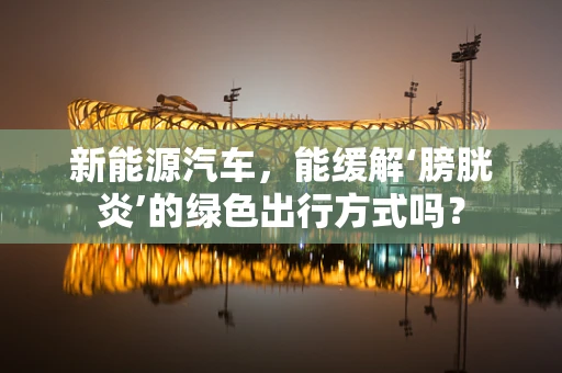 新能源汽车，能缓解‘膀胱炎’的绿色出行方式吗？