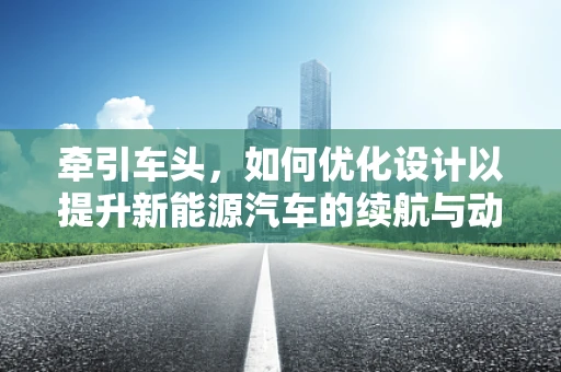 牵引车头，如何优化设计以提升新能源汽车的续航与动力性能？