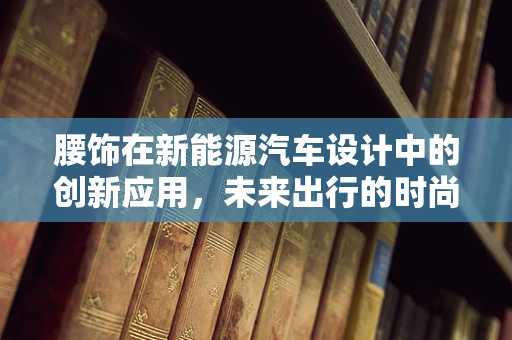 腰饰在新能源汽车设计中的创新应用，未来出行的时尚宣言？