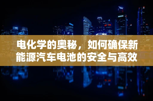 电化学的奥秘，如何确保新能源汽车电池的安全与高效？