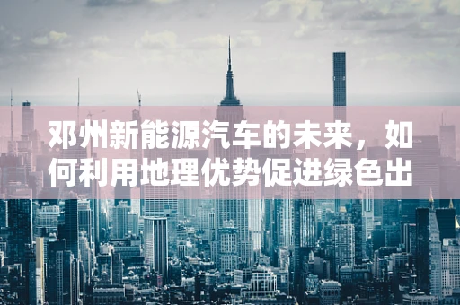邓州新能源汽车的未来，如何利用地理优势促进绿色出行？