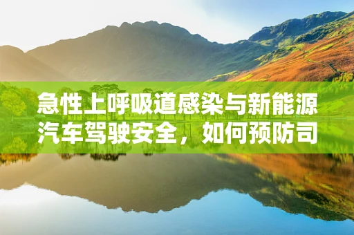 急性上呼吸道感染与新能源汽车驾驶安全，如何预防司机健康风险？