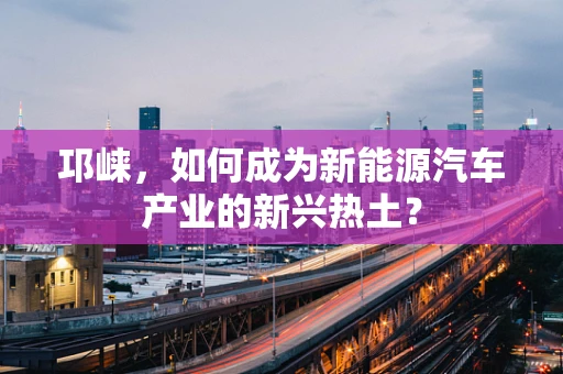 邛崃，如何成为新能源汽车产业的新兴热土？