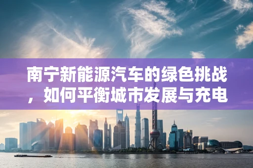 南宁新能源汽车的绿色挑战，如何平衡城市发展与充电设施建设？