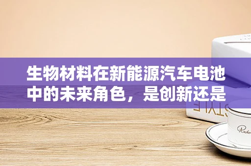 生物材料在新能源汽车电池中的未来角色，是创新还是噱头？