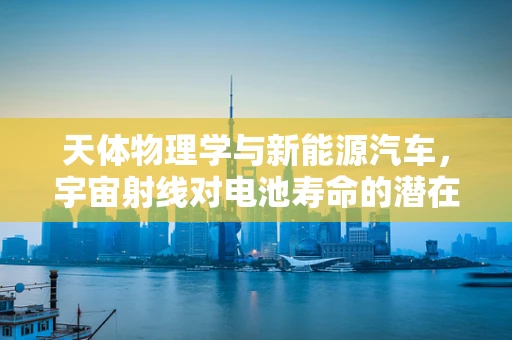 天体物理学与新能源汽车，宇宙射线对电池寿命的潜在影响？