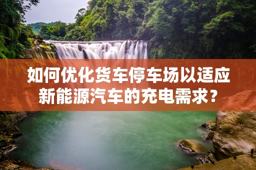 如何优化货车停车场以适应新能源汽车的充电需求？