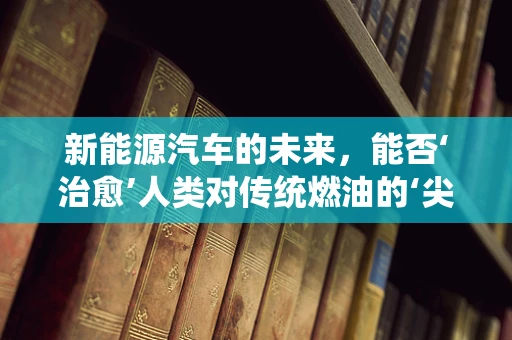 新能源汽车的未来，能否‘治愈’人类对传统燃油的‘尖锐湿疣’？