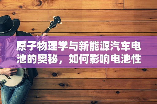 原子物理学与新能源汽车电池的奥秘，如何影响电池性能与安全？