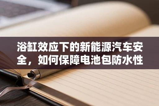 浴缸效应下的新能源汽车安全，如何保障电池包防水性能？