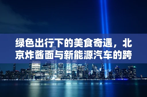 绿色出行下的美食奇遇，北京炸酱面与新能源汽车的跨界对话