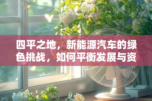 四平之地，新能源汽车的绿色挑战，如何平衡发展与资源利用？