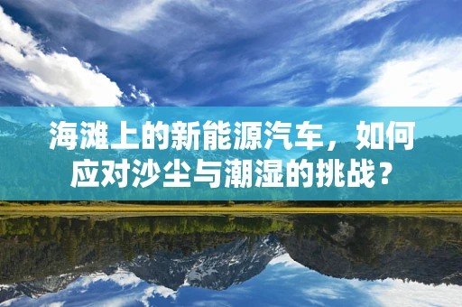 海滩上的新能源汽车，如何应对沙尘与潮湿的挑战？
