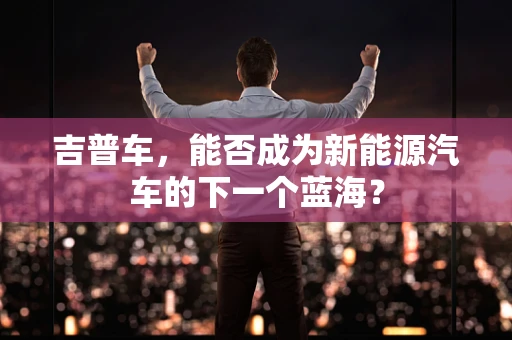 吉普车，能否成为新能源汽车的下一个蓝海？