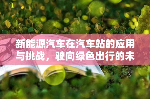 新能源汽车在汽车站的应用与挑战，驶向绿色出行的未来？
