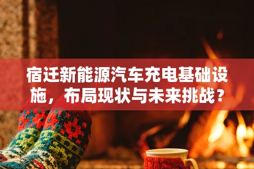 宿迁新能源汽车充电基础设施，布局现状与未来挑战？
