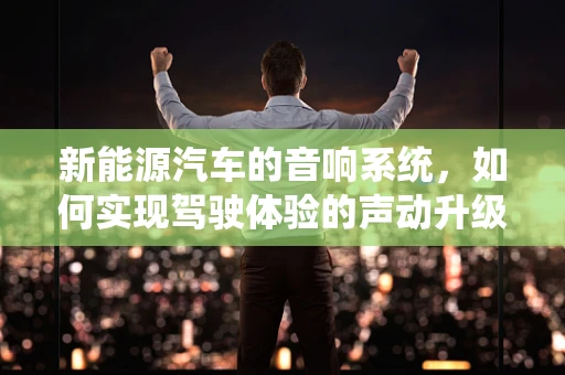 新能源汽车的音响系统，如何实现驾驶体验的声动升级？